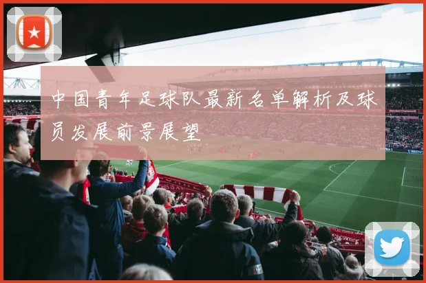 中国青年足球队最新名单解析及球员发展前景展望