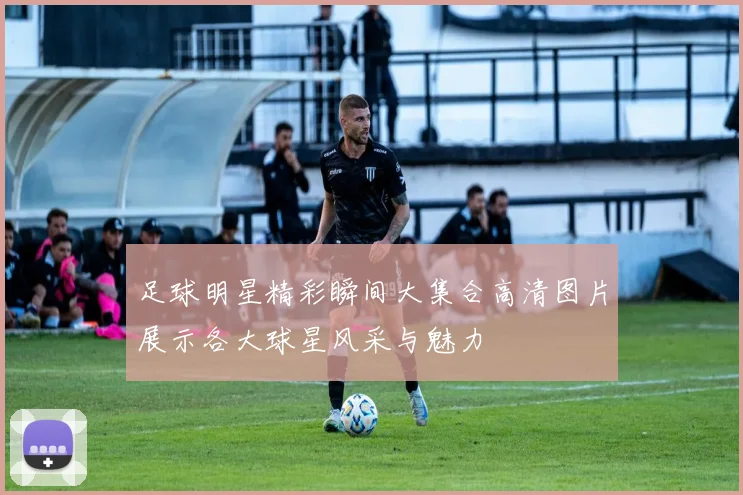 足球明星精彩瞬间大集合高清图片展示各大球星风采与魅力
