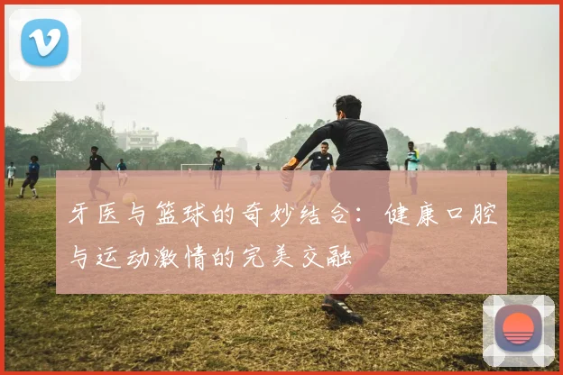 牙医与篮球的奇妙结合：健康口腔与运动激情的完美交融