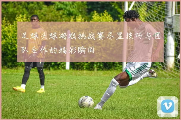 足球头球游戏挑战赛尽显技巧与团队合作的精彩瞬间