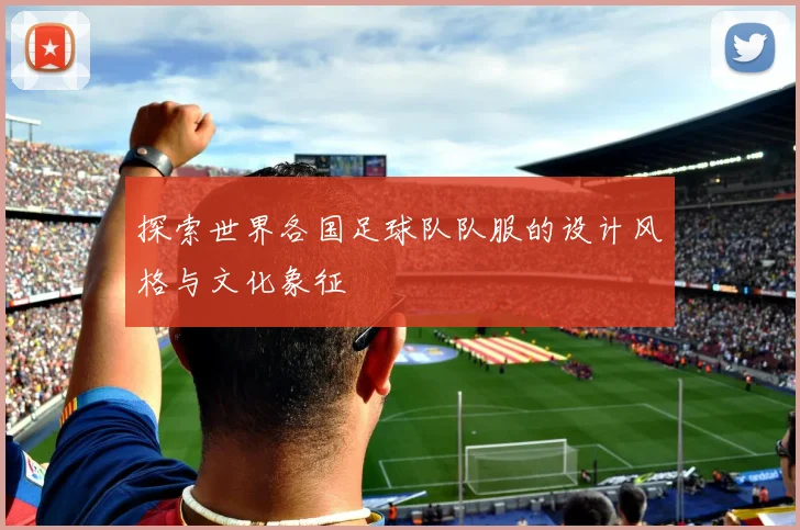 探索世界各国足球队队服的设计风格与文化象征