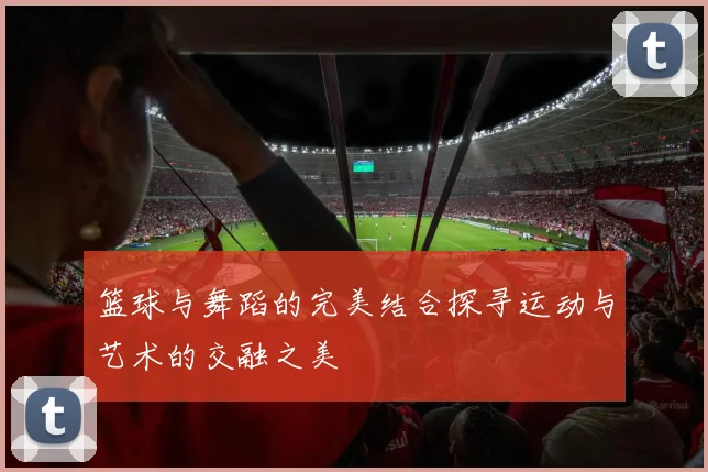 篮球与舞蹈的完美结合探寻运动与艺术的交融之美