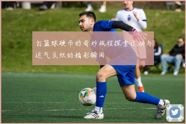 打篮球硬币的奇妙旅程探索运动与运气交织的精彩瞬间