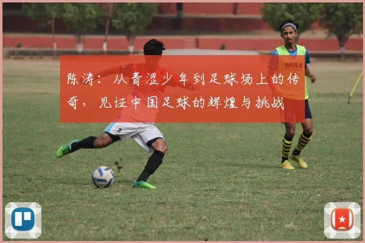 陈涛：从青涩少年到足球场上的传奇，见证中国足球的辉煌与挑战