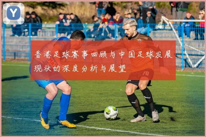 香港足球赛事回顾与中国足球发展现状的深度分析与展望