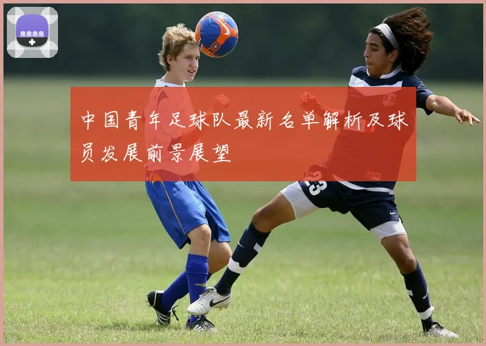 中国青年足球队最新名单解析及球员发展前景展望