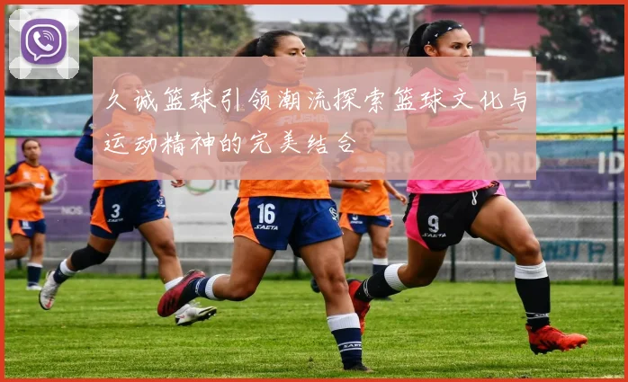 久诚篮球引领潮流探索篮球文化与运动精神的完美结合